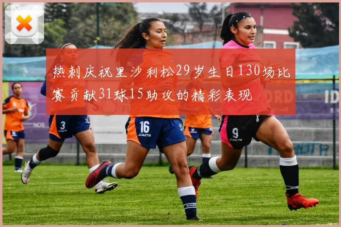 热刺庆祝里沙利松29岁生日130场比赛贡献31球15助攻的精彩表现