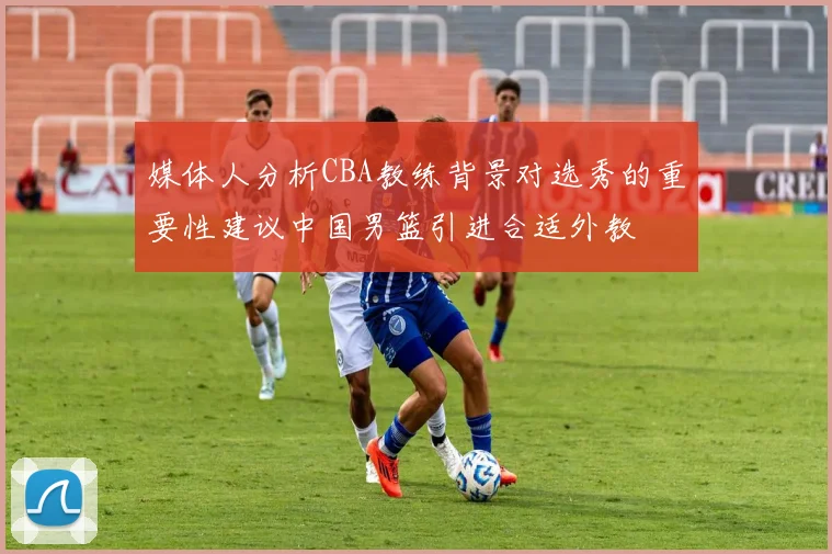 媒体人分析CBA教练背景对选秀的重要性建议中国男篮引进合适外教
