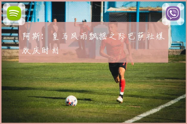 阿斯：皇马风雨飘摇之际巴萨社媒欢庆时刻