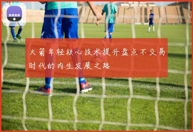 火箭年轻核心技术提升盘点不交易时代的内生发展之路