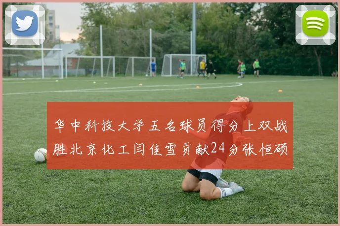 华中科技大学五名球员得分上双战胜北京化工闫佳雪贡献24分张恒硕斩获25分8篮板8助攻