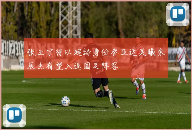 张玉宁将以超龄身份参亚运吴曦朱辰杰有望入选国足阵容