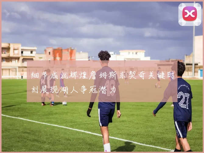 细节成就辉煌詹姆斯东契奇关键时刻展现湖人争冠潜力