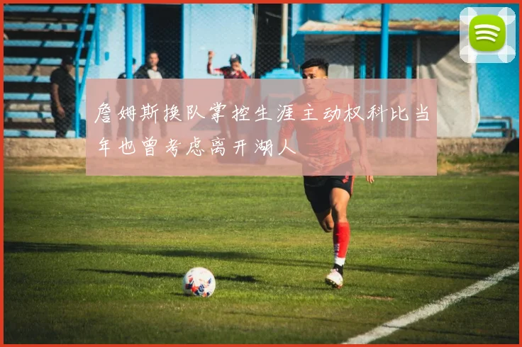 詹姆斯换队掌控生涯主动权科比当年也曾考虑离开湖人