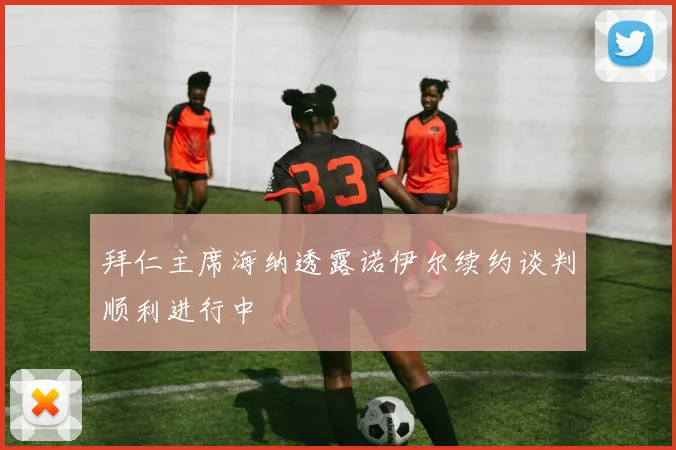 拜仁主席海纳透露诺伊尔续约谈判顺利进行中