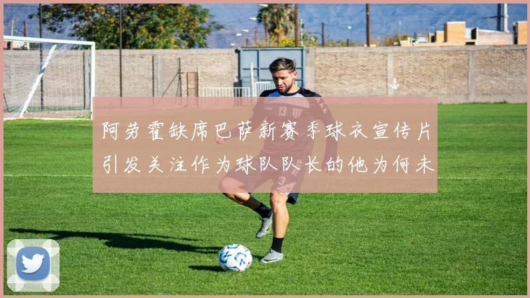 阿劳霍缺席巴萨新赛季球衣宣传片引发关注作为球队队长的他为何未现身