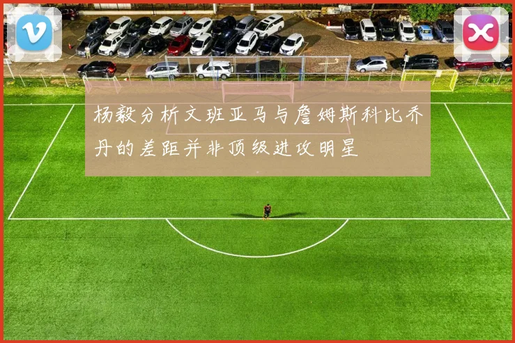 杨毅分析文班亚马与詹姆斯科比乔丹的差距并非顶级进攻明星