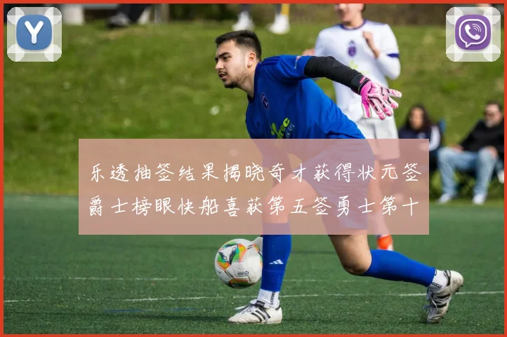 乐透抽签结果揭晓奇才获得状元签爵士榜眼快船喜获第五签勇士第十一雷霆第十二