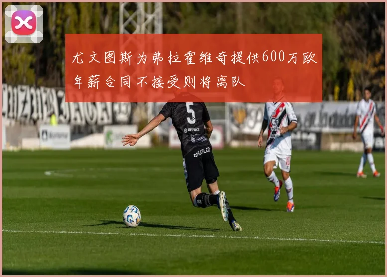 尤文图斯为弗拉霍维奇提供600万欧年薪合同不接受则将离队
