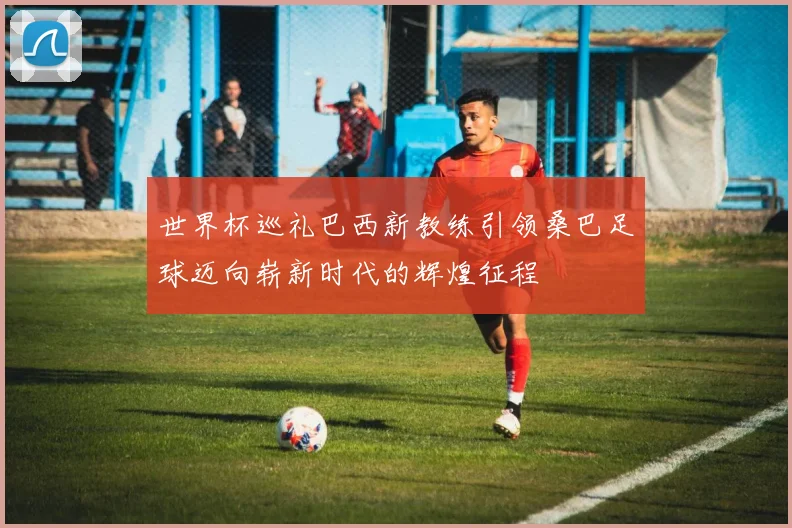 世界杯巡礼巴西新教练引领桑巴足球迈向崭新时代的辉煌征程