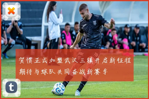 贺惯正式加盟武汉三镇开启新征程期待与球队共同奋战新赛季
