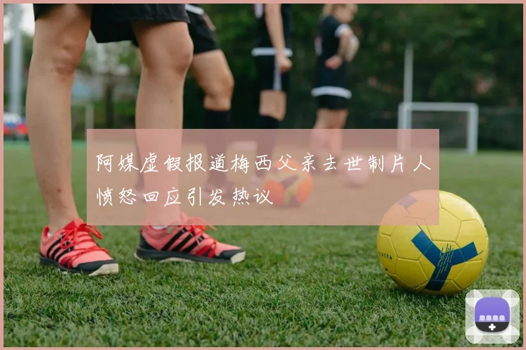 阿媒虚假报道梅西父亲去世制片人愤怒回应引发热议